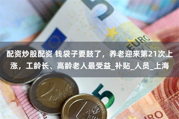 配资炒股配资 钱袋子要鼓了，养老迎来第21次上涨，工龄长、高龄老人最受益_补贴_人员_上海