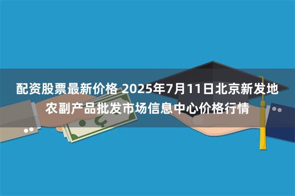 配资股票最新价格 2025年7月11日北京新发地农副产品批发市场信息中心价格行情