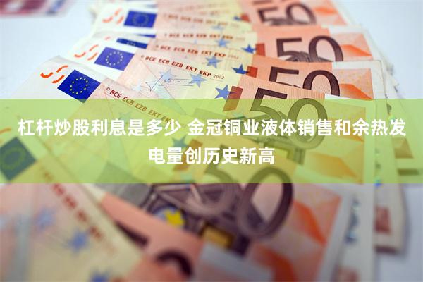杠杆炒股利息是多少 金冠铜业液体销售和余热发电量创历史新高