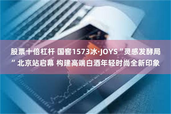 股票十倍杠杆 国窖1573冰·JOYS“灵感发酵局”北京站启幕 构建高端白酒年轻时尚全新印象