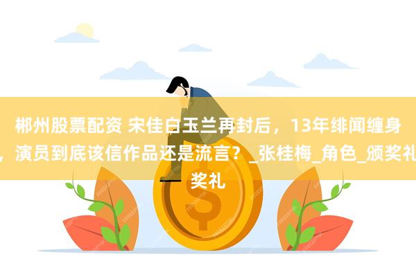 郴州股票配资 宋佳白玉兰再封后，13年绯闻缠身，演员到底该信作品还是流言？_张桂梅_角色_颁奖礼