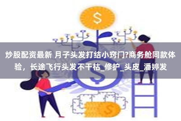 炒股配资最新 月子头发打结小窍门?商务舱同款体验，长途飞行头发不干枯_修护_头皮_潘婷发