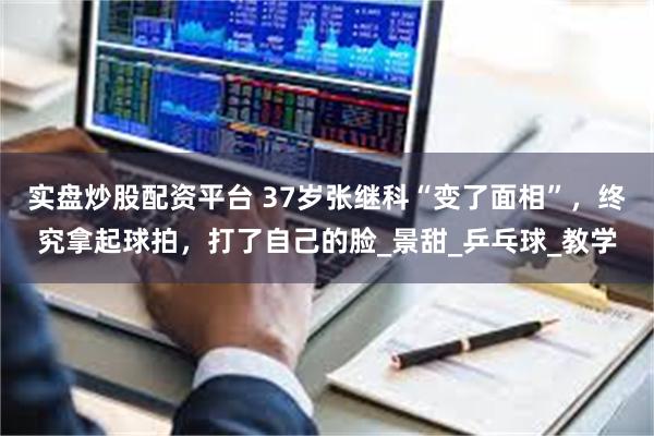 实盘炒股配资平台 37岁张继科“变了面相”，终究拿起球拍，打了自己的脸_景甜_乒乓球_教学