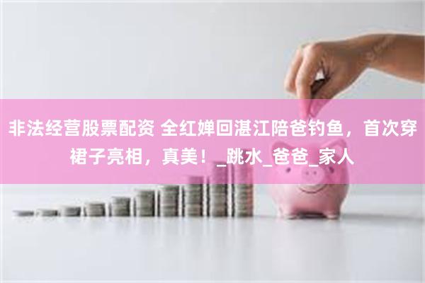 非法经营股票配资 全红婵回湛江陪爸钓鱼，首次穿裙子亮相，真美！_跳水_爸爸_家人
