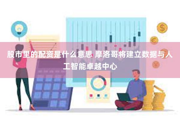 股市里的配资是什么意思 摩洛哥将建立数据与人工智能卓越中心