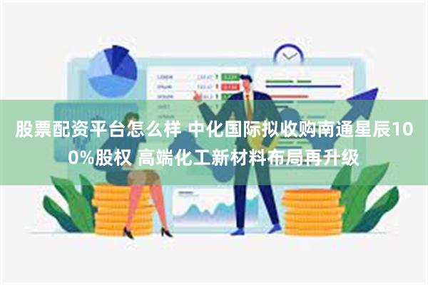 股票配资平台怎么样 中化国际拟收购南通星辰100%股权 高端化工新材料布局再升级