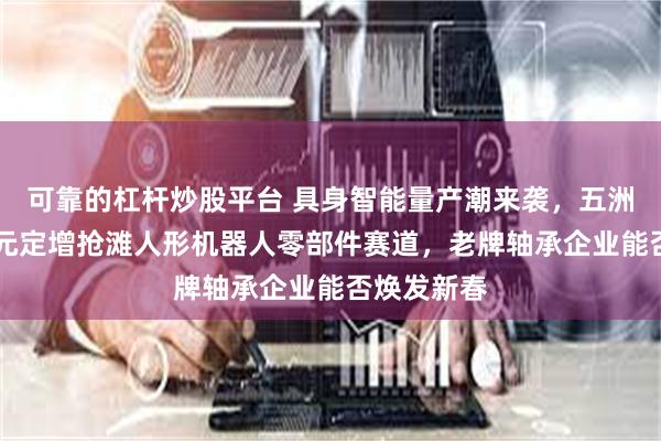 可靠的杠杆炒股平台 具身智能量产潮来袭，五洲新春10亿元定增抢滩人形机器人零部件赛道，老牌轴承企业能否焕发新春