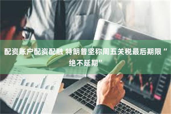 配资账户配资配融 特朗普坚称周五关税最后期限“绝不延期”
