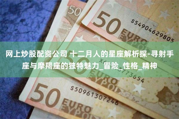 网上炒股配资公司 十二月人的星座解析探-寻射手座与摩羯座的独特魅力_冒险_性格_精神