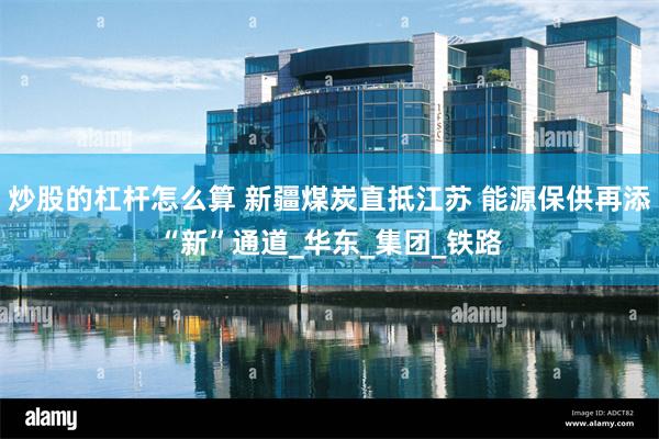 炒股的杠杆怎么算 新疆煤炭直抵江苏 能源保供再添“新”通道_华东_集团_铁路