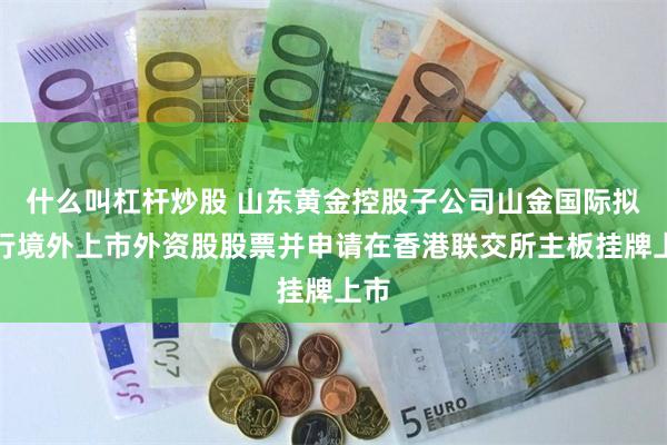 什么叫杠杆炒股 山东黄金控股子公司山金国际拟发行境外上市外资股股票并申请在香港联交所主板挂牌上市