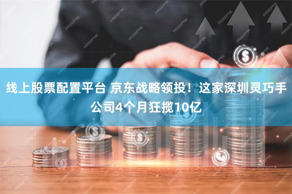 线上股票配置平台 京东战略领投！这家深圳灵巧手公司4个月狂揽10亿