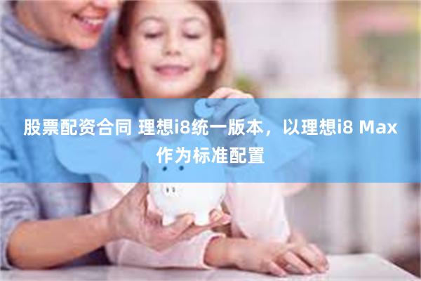 股票配资合同 理想i8统一版本，以理想i8 Max作为标准配置