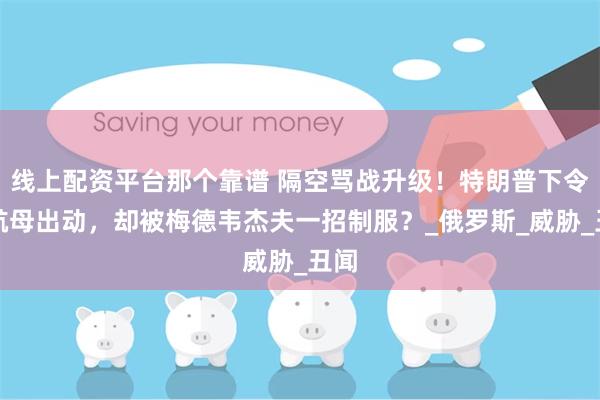 线上配资平台那个靠谱 隔空骂战升级！特朗普下令核航母出动，却被梅德韦杰夫一招制服？_俄罗斯_威胁_丑闻