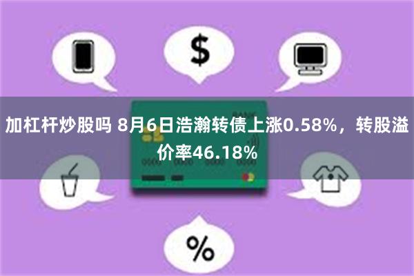 加杠杆炒股吗 8月6日浩瀚转债上涨0.58%，转股溢价率46.18%