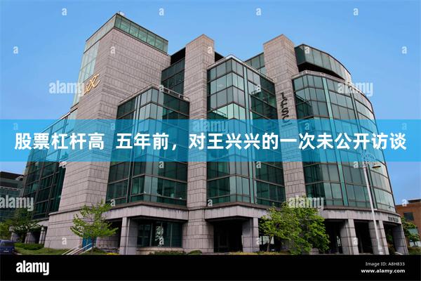 股票杠杆高  五年前，对王兴兴的一次未公开访谈