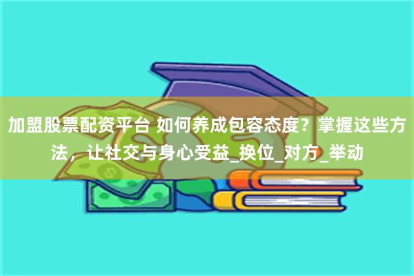 加盟股票配资平台 如何养成包容态度？掌握这些方法，让社交与身心受益_换位_对方_举动