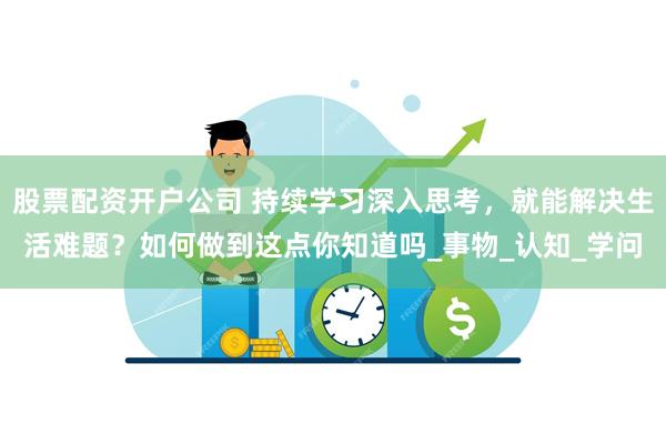 股票配资开户公司 持续学习深入思考，就能解决生活难题？如何做到这点你知道吗_事物_认知_学问