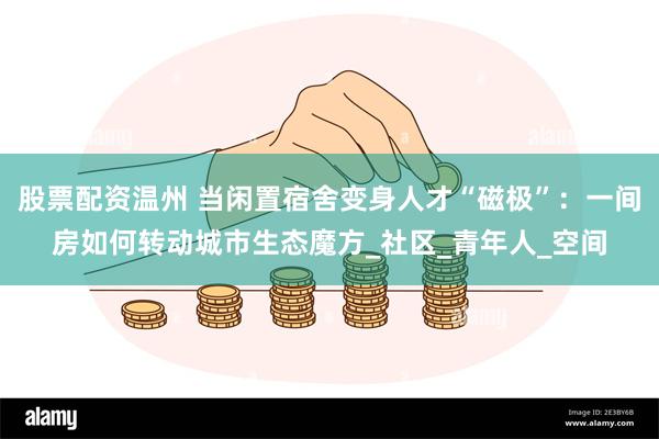 股票配资温州 当闲置宿舍变身人才“磁极”：一间房如何转动城市生态魔方_社区_青年人_空间