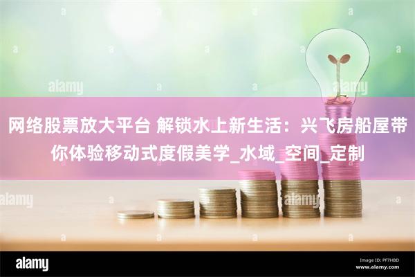 网络股票放大平台 解锁水上新生活：兴飞房船屋带你体验移动式度假美学_水域_空间_定制