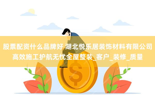 股票配资什么品牌好 湖北悦乐居装饰材料有限公司高效施工护航无忧全屋整装_客户_装修_质量