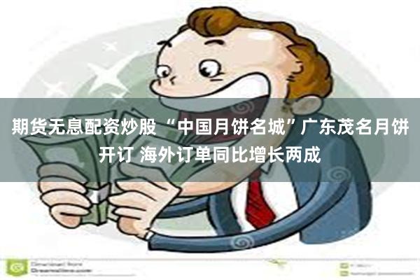 期货无息配资炒股 “中国月饼名城”广东茂名月饼开订 海外订单同比增长两成