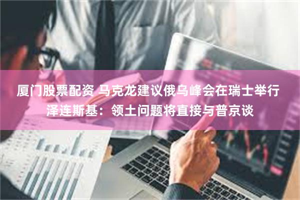 厦门股票配资 马克龙建议俄乌峰会在瑞士举行 泽连斯基：领土问题将直接与普京谈