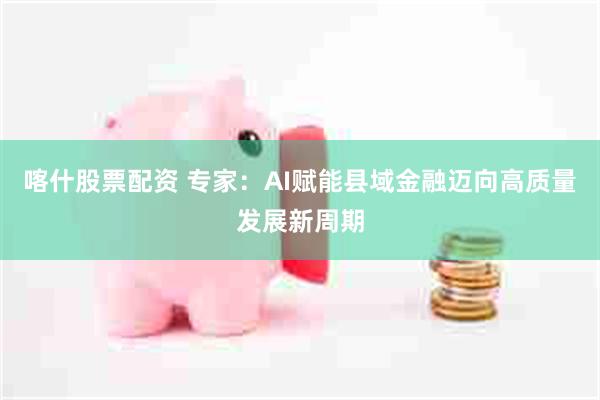 喀什股票配资 专家：AI赋能县域金融迈向高质量发展新周期