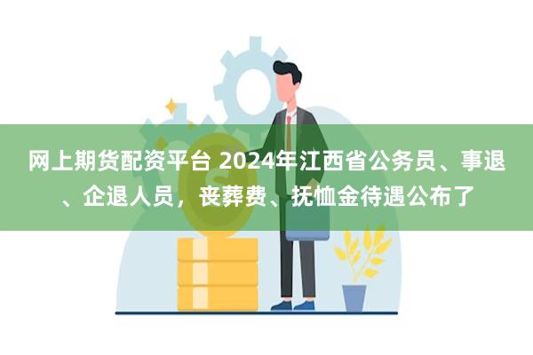 网上期货配资平台 2024年江西省公务员、事退、企退人员,丧葬费、抚恤金待遇公布了