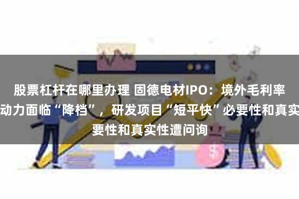 股票杠杆在哪里办理 固德电材IPO：境外毛利率下降增长动力面临“降档”，研发项目“短平快”必要性和真实性遭问询